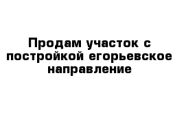 Продам участок с постройкой егорьевское направление